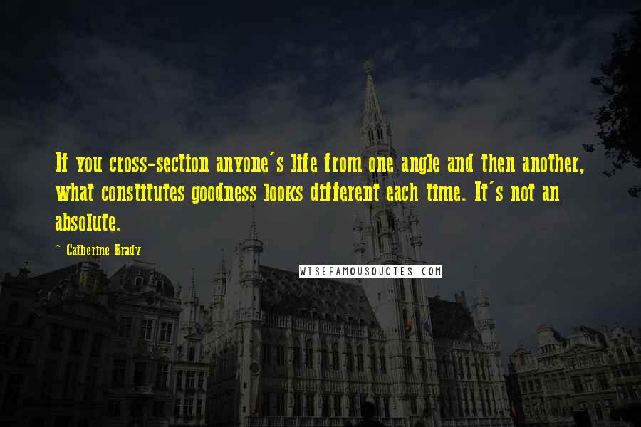 Catherine Brady Quotes: If you cross-section anyone's life from one angle and then another, what constitutes goodness looks different each time. It's not an absolute.