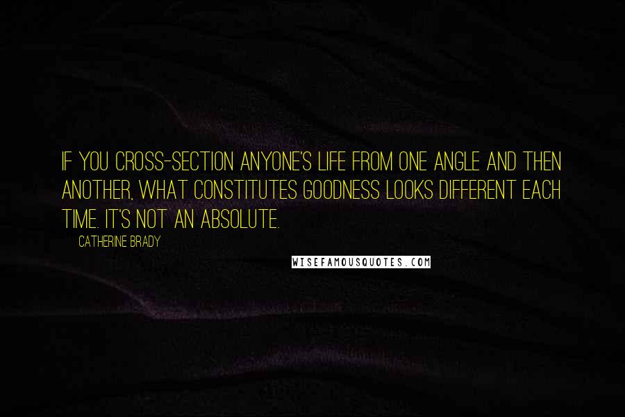 Catherine Brady Quotes: If you cross-section anyone's life from one angle and then another, what constitutes goodness looks different each time. It's not an absolute.