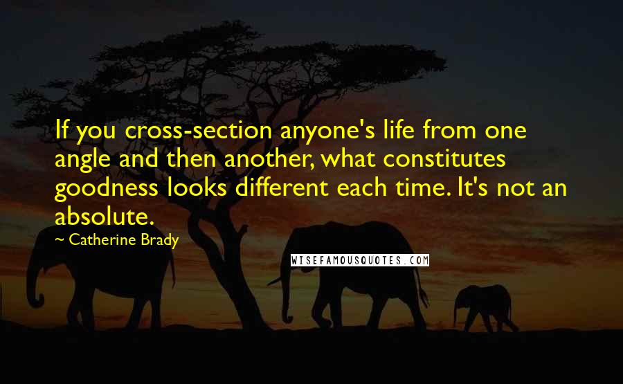 Catherine Brady Quotes: If you cross-section anyone's life from one angle and then another, what constitutes goodness looks different each time. It's not an absolute.