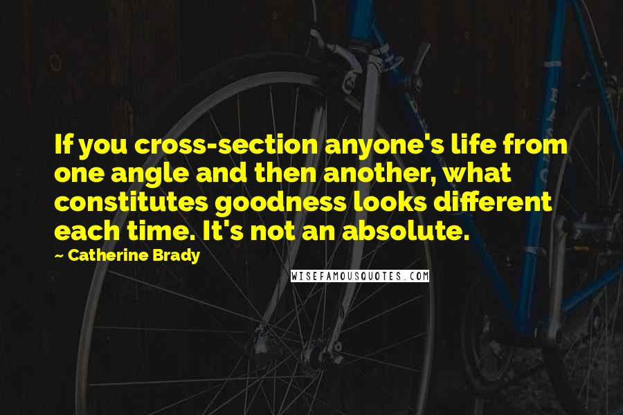 Catherine Brady Quotes: If you cross-section anyone's life from one angle and then another, what constitutes goodness looks different each time. It's not an absolute.