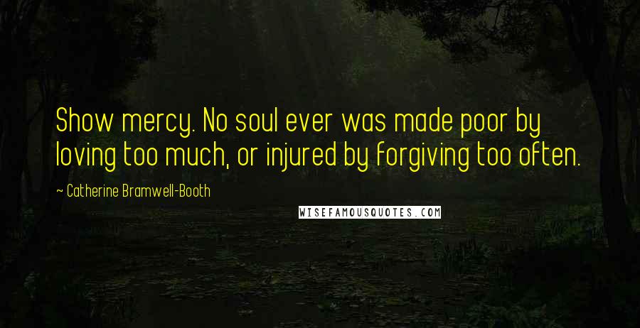 Catherine Bramwell-Booth Quotes: Show mercy. No soul ever was made poor by loving too much, or injured by forgiving too often.