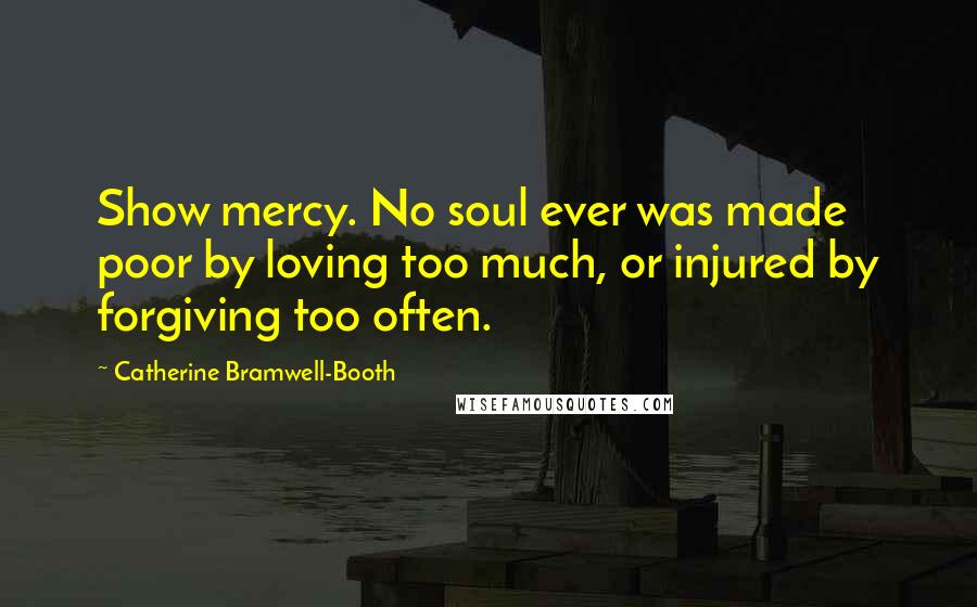 Catherine Bramwell-Booth Quotes: Show mercy. No soul ever was made poor by loving too much, or injured by forgiving too often.