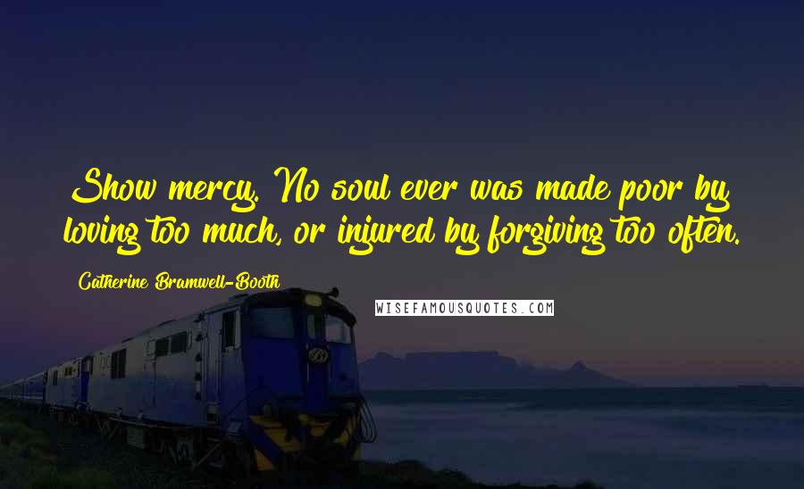 Catherine Bramwell-Booth Quotes: Show mercy. No soul ever was made poor by loving too much, or injured by forgiving too often.