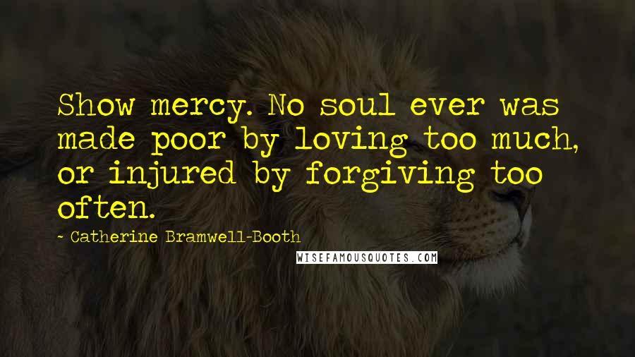 Catherine Bramwell-Booth Quotes: Show mercy. No soul ever was made poor by loving too much, or injured by forgiving too often.