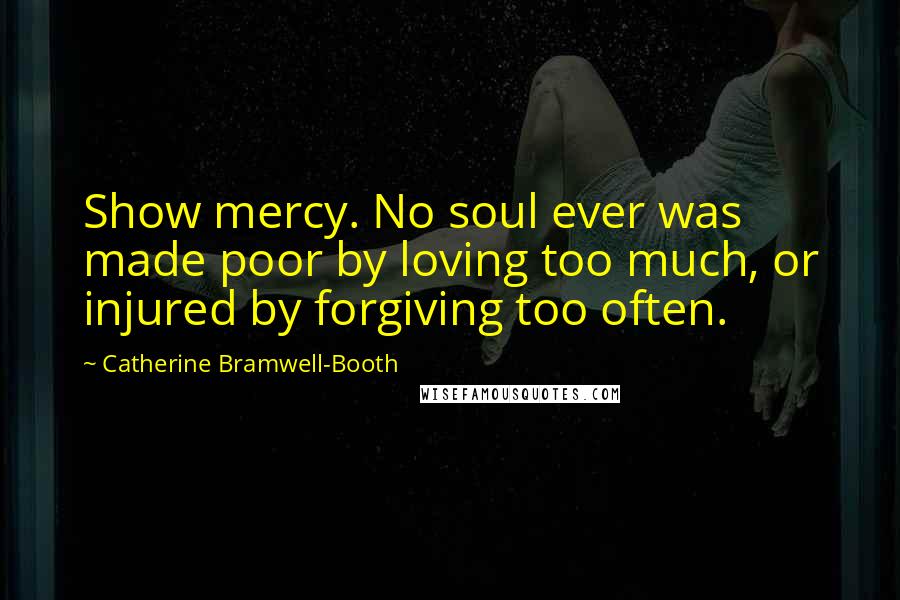 Catherine Bramwell-Booth Quotes: Show mercy. No soul ever was made poor by loving too much, or injured by forgiving too often.