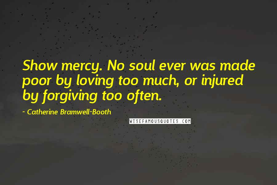 Catherine Bramwell-Booth Quotes: Show mercy. No soul ever was made poor by loving too much, or injured by forgiving too often.