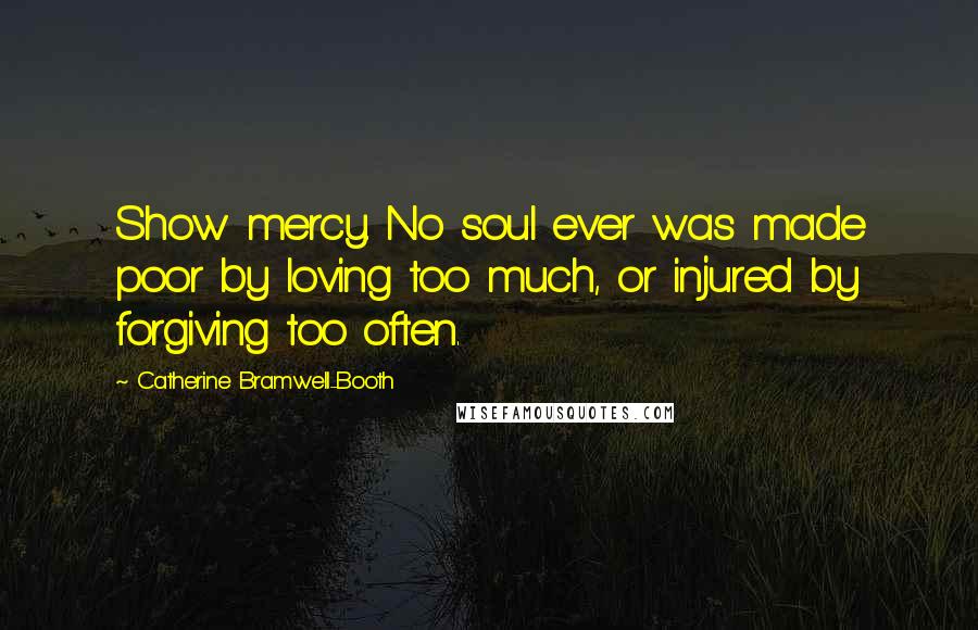 Catherine Bramwell-Booth Quotes: Show mercy. No soul ever was made poor by loving too much, or injured by forgiving too often.