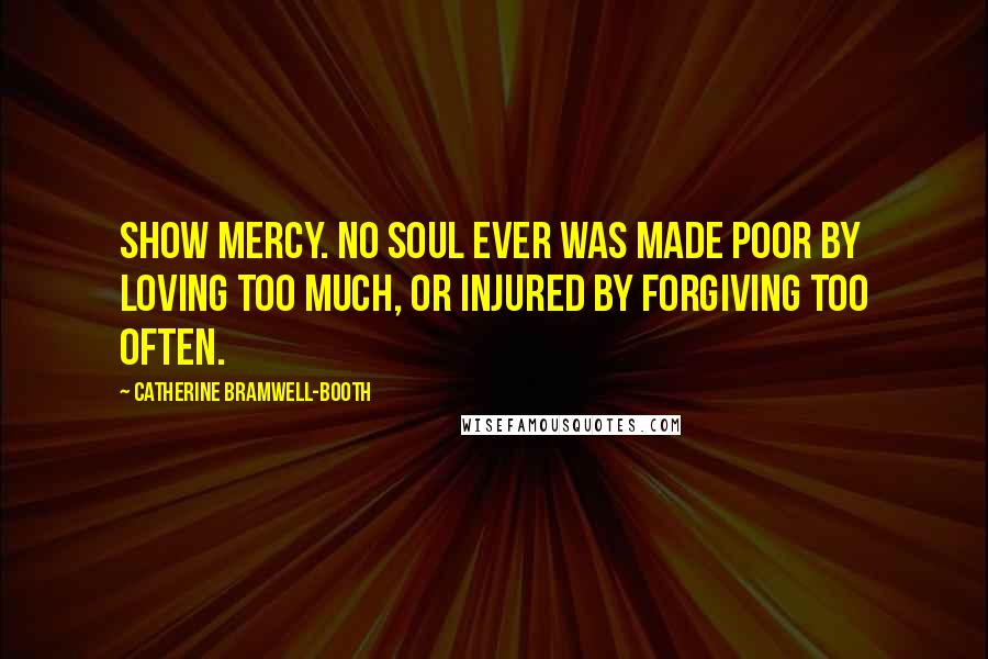 Catherine Bramwell-Booth Quotes: Show mercy. No soul ever was made poor by loving too much, or injured by forgiving too often.