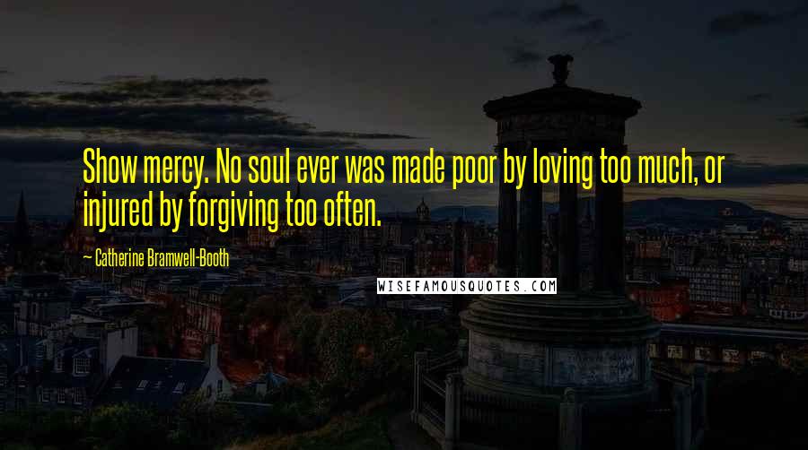 Catherine Bramwell-Booth Quotes: Show mercy. No soul ever was made poor by loving too much, or injured by forgiving too often.