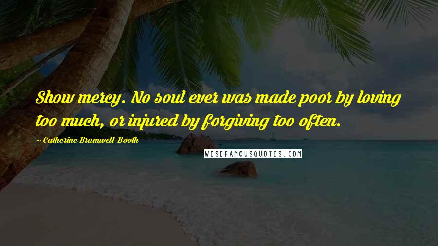 Catherine Bramwell-Booth Quotes: Show mercy. No soul ever was made poor by loving too much, or injured by forgiving too often.