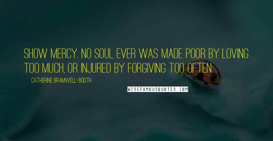 Catherine Bramwell-Booth Quotes: Show mercy. No soul ever was made poor by loving too much, or injured by forgiving too often.