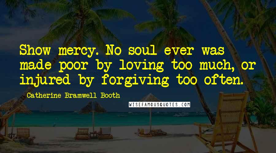 Catherine Bramwell-Booth Quotes: Show mercy. No soul ever was made poor by loving too much, or injured by forgiving too often.