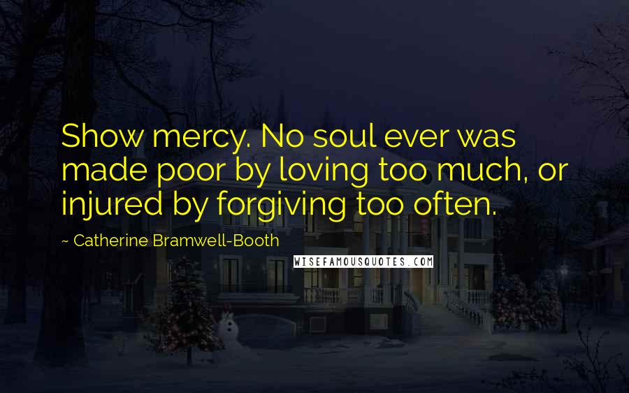 Catherine Bramwell-Booth Quotes: Show mercy. No soul ever was made poor by loving too much, or injured by forgiving too often.