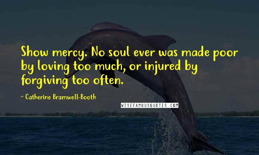 Catherine Bramwell-Booth Quotes: Show mercy. No soul ever was made poor by loving too much, or injured by forgiving too often.