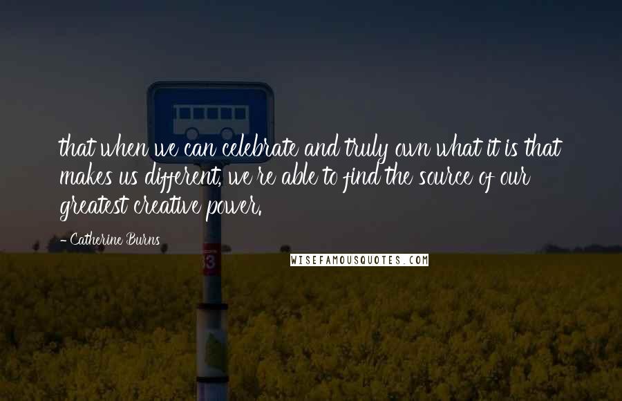 Catherine Burns Quotes: that when we can celebrate and truly own what it is that makes us different, we're able to find the source of our greatest creative power.