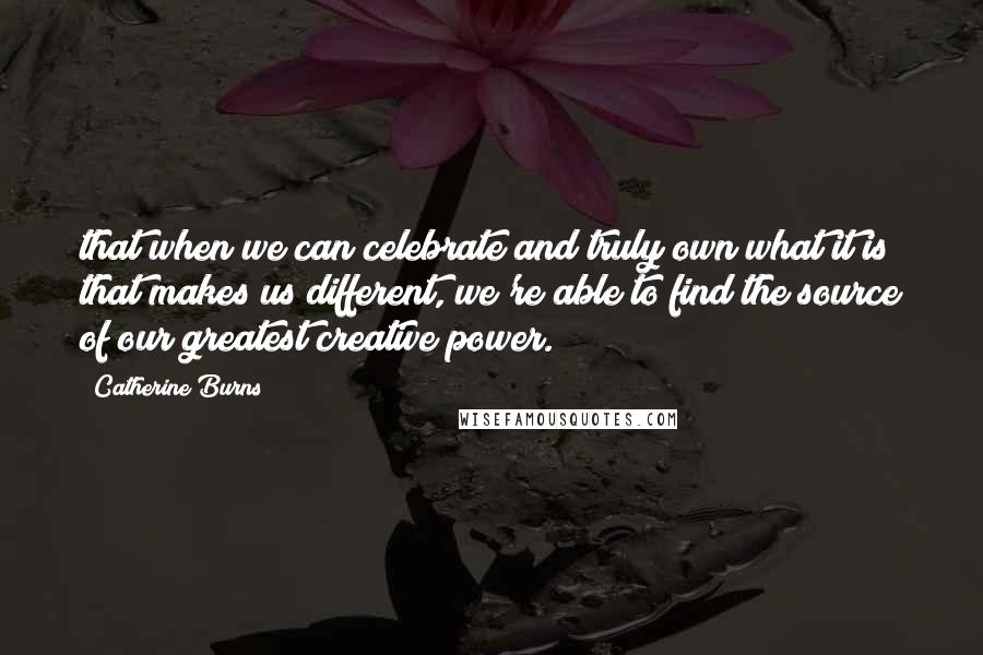 Catherine Burns Quotes: that when we can celebrate and truly own what it is that makes us different, we're able to find the source of our greatest creative power.