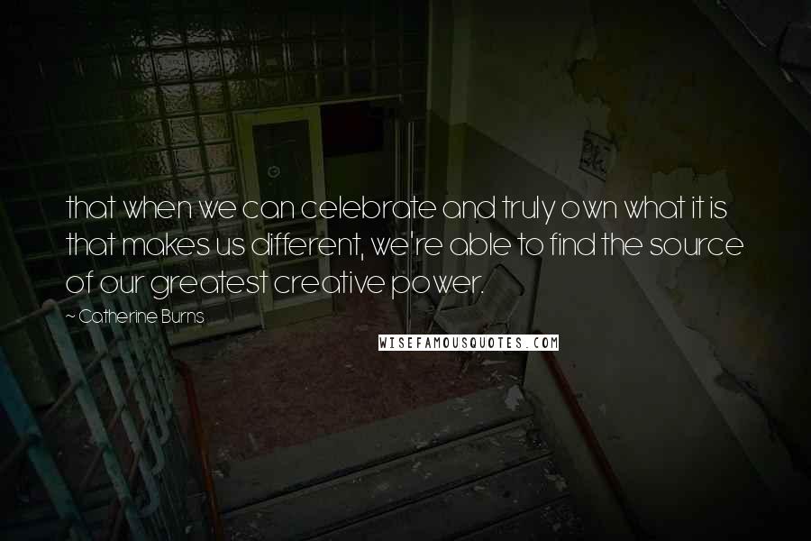 Catherine Burns Quotes: that when we can celebrate and truly own what it is that makes us different, we're able to find the source of our greatest creative power.