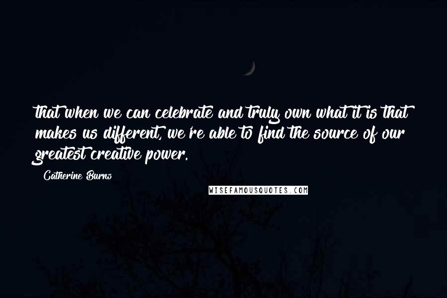 Catherine Burns Quotes: that when we can celebrate and truly own what it is that makes us different, we're able to find the source of our greatest creative power.