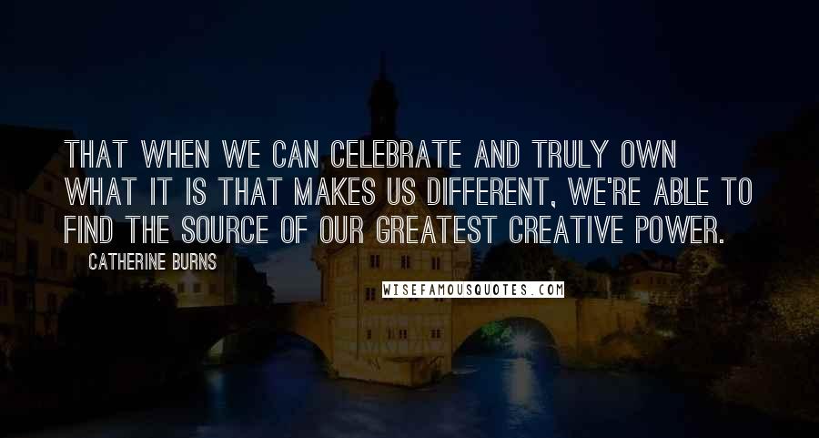 Catherine Burns Quotes: that when we can celebrate and truly own what it is that makes us different, we're able to find the source of our greatest creative power.