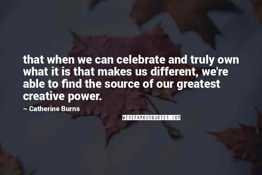 Catherine Burns Quotes: that when we can celebrate and truly own what it is that makes us different, we're able to find the source of our greatest creative power.