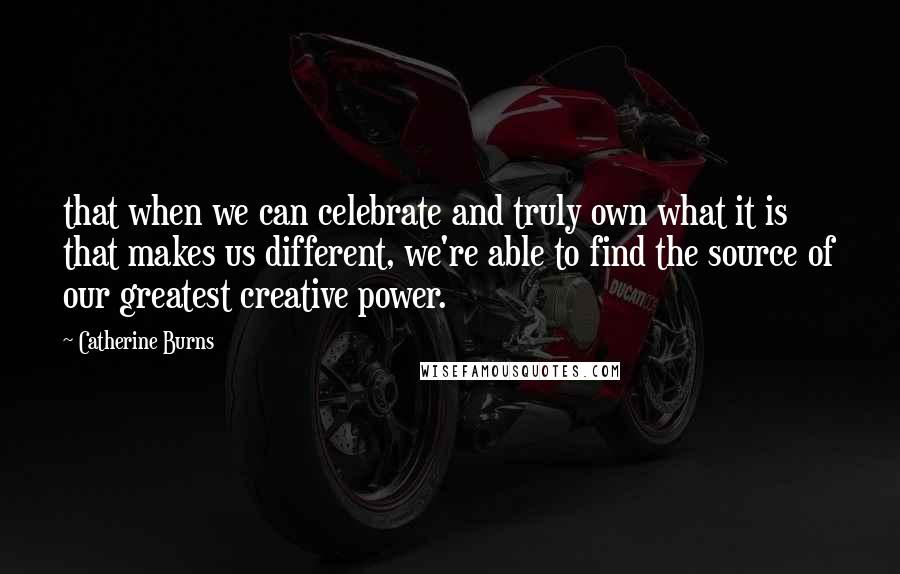 Catherine Burns Quotes: that when we can celebrate and truly own what it is that makes us different, we're able to find the source of our greatest creative power.