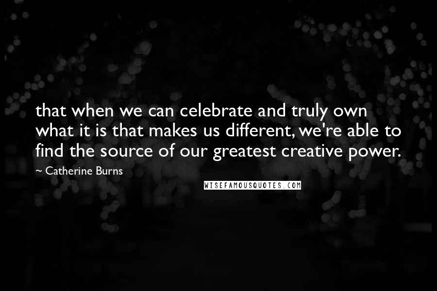 Catherine Burns Quotes: that when we can celebrate and truly own what it is that makes us different, we're able to find the source of our greatest creative power.