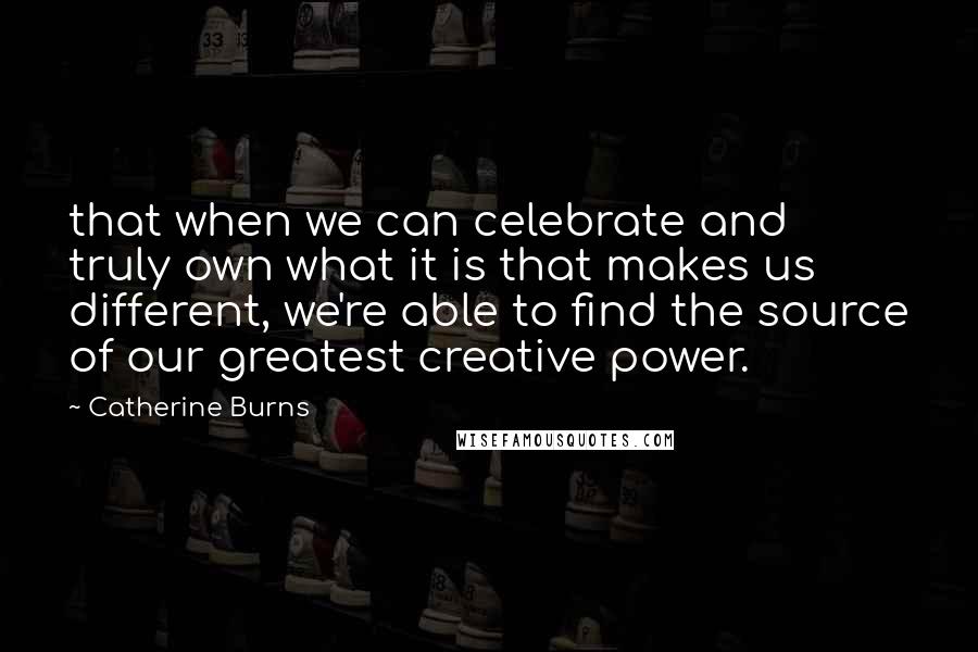 Catherine Burns Quotes: that when we can celebrate and truly own what it is that makes us different, we're able to find the source of our greatest creative power.