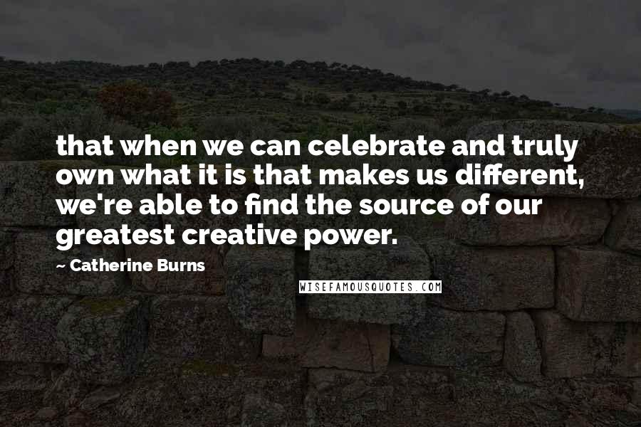 Catherine Burns Quotes: that when we can celebrate and truly own what it is that makes us different, we're able to find the source of our greatest creative power.