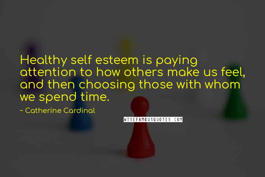 Catherine Cardinal Quotes: Healthy self esteem is paying attention to how others make us feel, and then choosing those with whom we spend time.