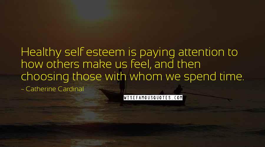 Catherine Cardinal Quotes: Healthy self esteem is paying attention to how others make us feel, and then choosing those with whom we spend time.