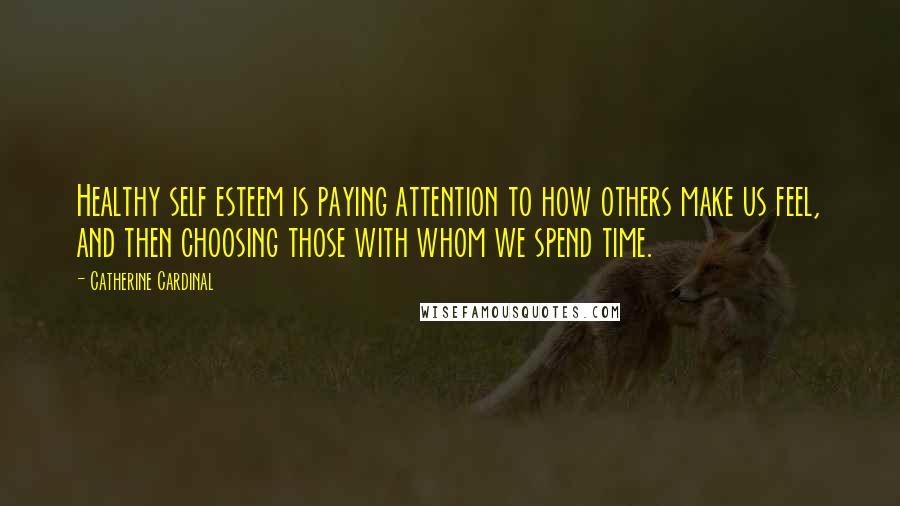 Catherine Cardinal Quotes: Healthy self esteem is paying attention to how others make us feel, and then choosing those with whom we spend time.