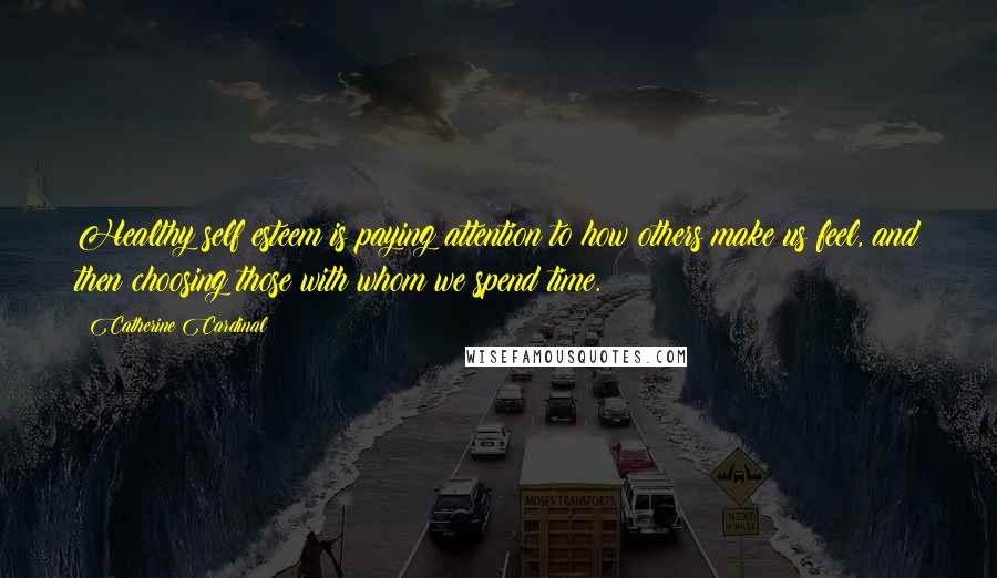 Catherine Cardinal Quotes: Healthy self esteem is paying attention to how others make us feel, and then choosing those with whom we spend time.