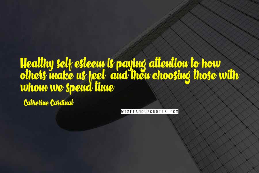 Catherine Cardinal Quotes: Healthy self esteem is paying attention to how others make us feel, and then choosing those with whom we spend time.