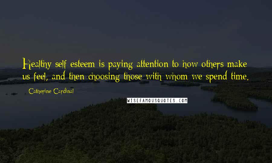 Catherine Cardinal Quotes: Healthy self esteem is paying attention to how others make us feel, and then choosing those with whom we spend time.