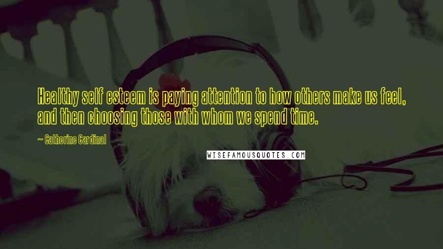 Catherine Cardinal Quotes: Healthy self esteem is paying attention to how others make us feel, and then choosing those with whom we spend time.