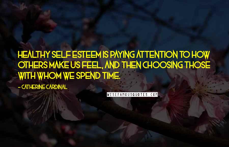 Catherine Cardinal Quotes: Healthy self esteem is paying attention to how others make us feel, and then choosing those with whom we spend time.