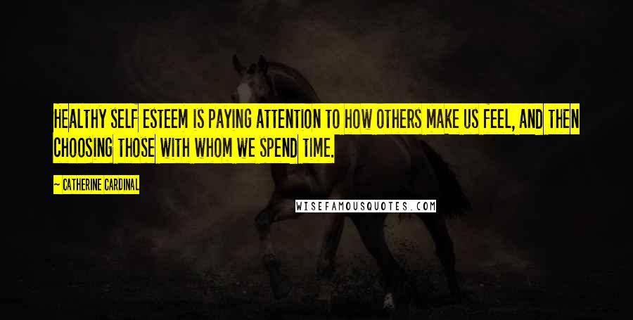 Catherine Cardinal Quotes: Healthy self esteem is paying attention to how others make us feel, and then choosing those with whom we spend time.