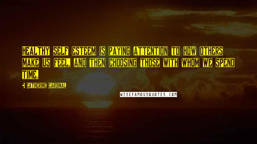 Catherine Cardinal Quotes: Healthy self esteem is paying attention to how others make us feel, and then choosing those with whom we spend time.