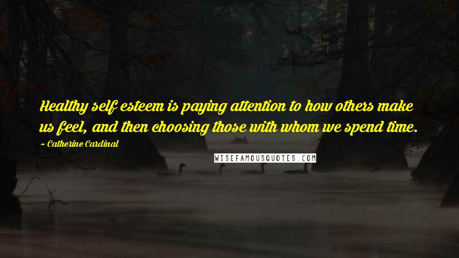 Catherine Cardinal Quotes: Healthy self esteem is paying attention to how others make us feel, and then choosing those with whom we spend time.