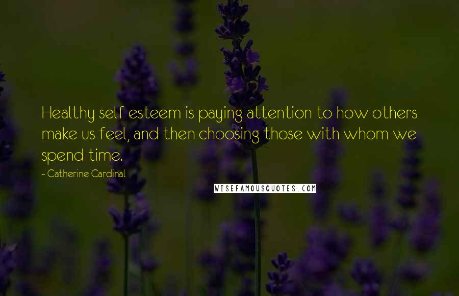 Catherine Cardinal Quotes: Healthy self esteem is paying attention to how others make us feel, and then choosing those with whom we spend time.