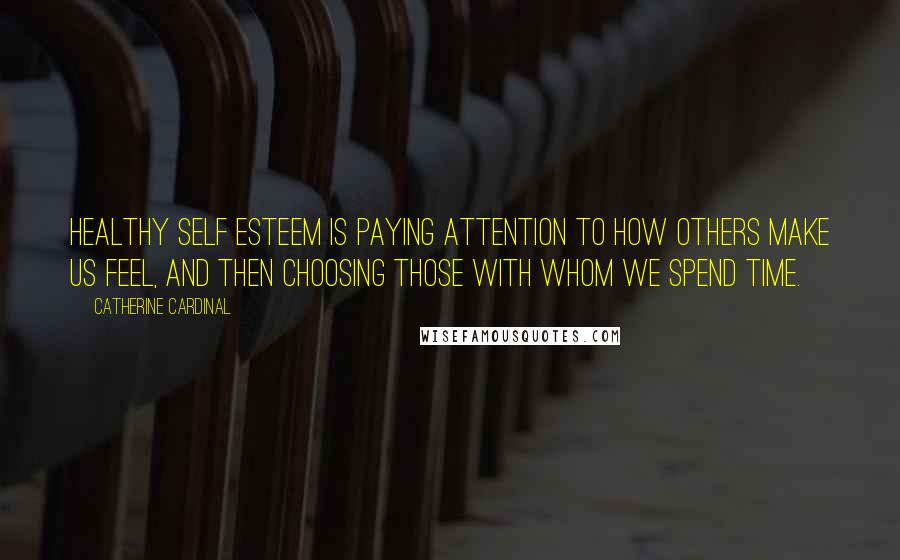 Catherine Cardinal Quotes: Healthy self esteem is paying attention to how others make us feel, and then choosing those with whom we spend time.