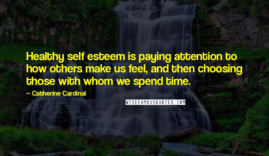 Catherine Cardinal Quotes: Healthy self esteem is paying attention to how others make us feel, and then choosing those with whom we spend time.