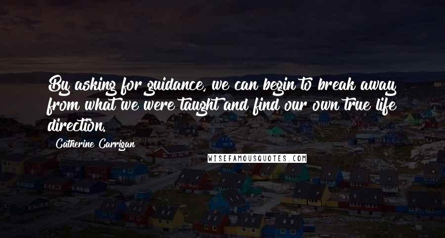 Catherine Carrigan Quotes: By asking for guidance, we can begin to break away from what we were taught and find our own true life direction.