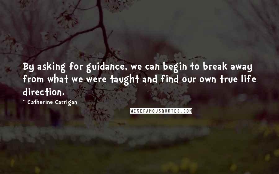 Catherine Carrigan Quotes: By asking for guidance, we can begin to break away from what we were taught and find our own true life direction.