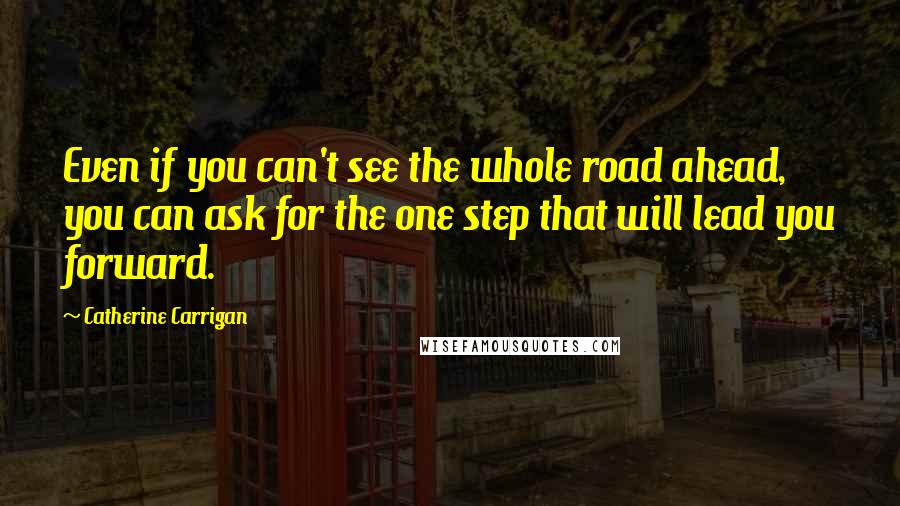 Catherine Carrigan Quotes: Even if you can't see the whole road ahead, you can ask for the one step that will lead you forward.