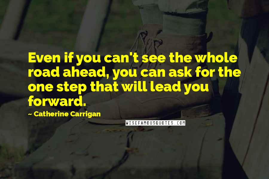 Catherine Carrigan Quotes: Even if you can't see the whole road ahead, you can ask for the one step that will lead you forward.