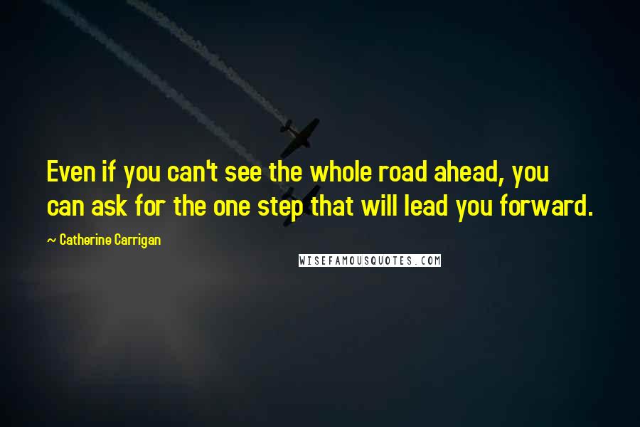 Catherine Carrigan Quotes: Even if you can't see the whole road ahead, you can ask for the one step that will lead you forward.