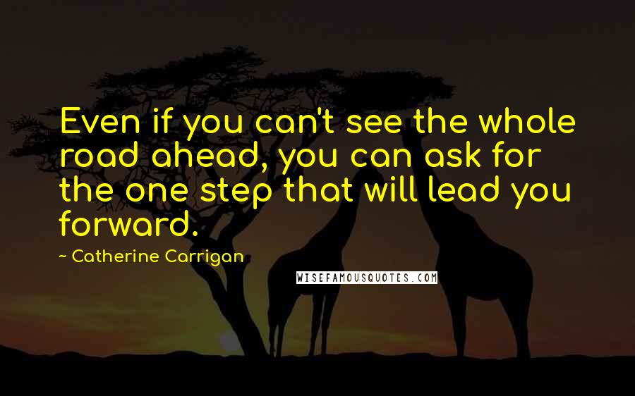 Catherine Carrigan Quotes: Even if you can't see the whole road ahead, you can ask for the one step that will lead you forward.