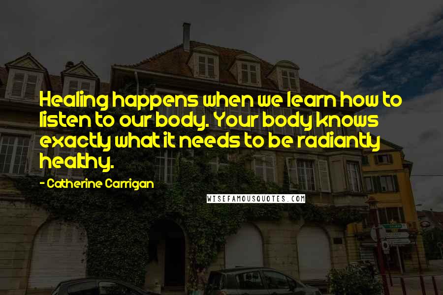 Catherine Carrigan Quotes: Healing happens when we learn how to listen to our body. Your body knows exactly what it needs to be radiantly healthy.
