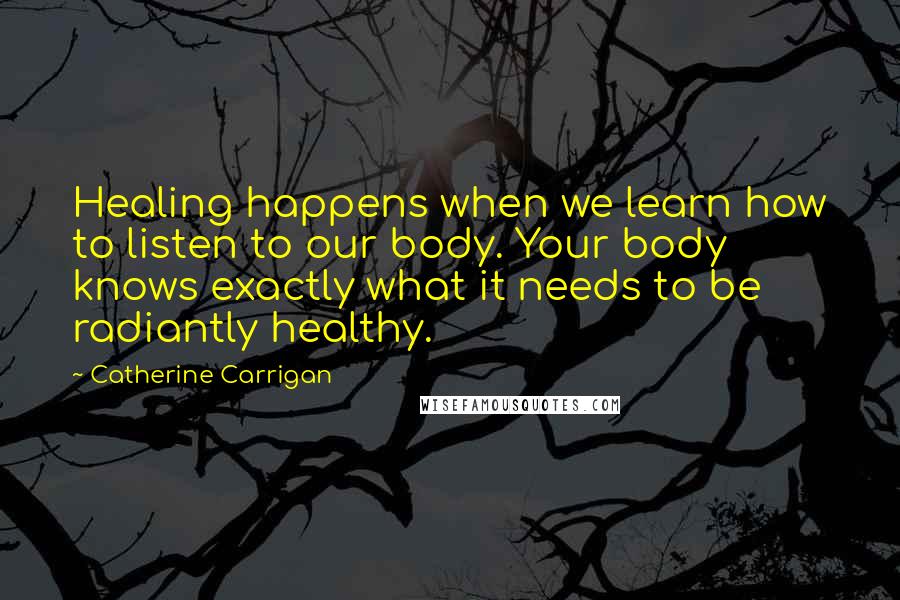 Catherine Carrigan Quotes: Healing happens when we learn how to listen to our body. Your body knows exactly what it needs to be radiantly healthy.